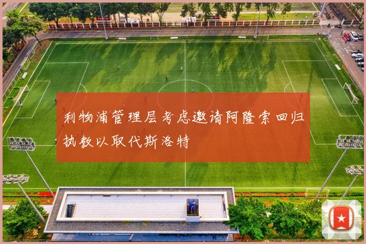 利物浦管理层考虑邀请阿隆索回归执教以取代斯洛特