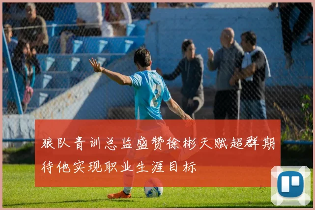 狼队青训总监盛赞徐彬天赋超群期待他实现职业生涯目标