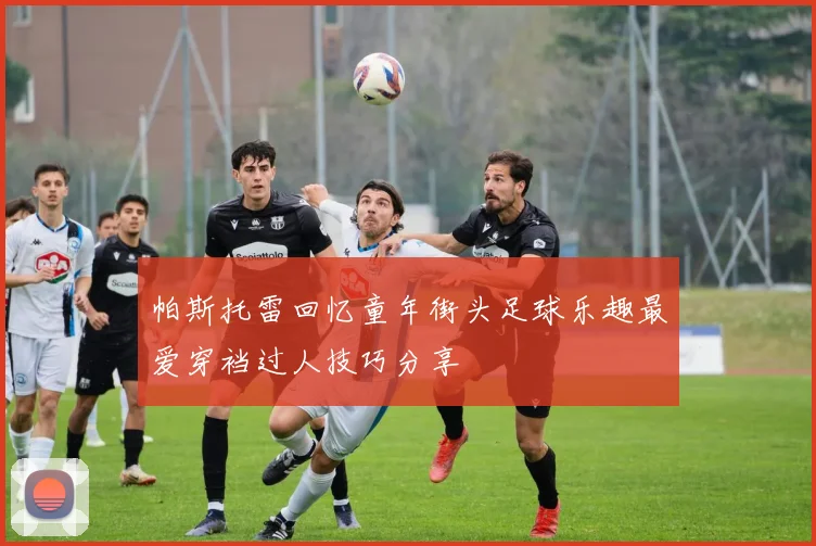 帕斯托雷回忆童年街头足球乐趣最爱穿裆过人技巧分享