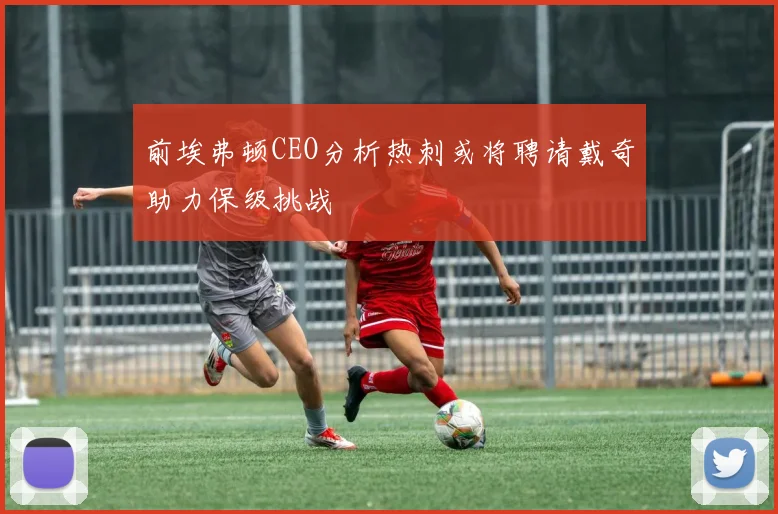 前埃弗顿CEO分析热刺或将聘请戴奇助力保级挑战