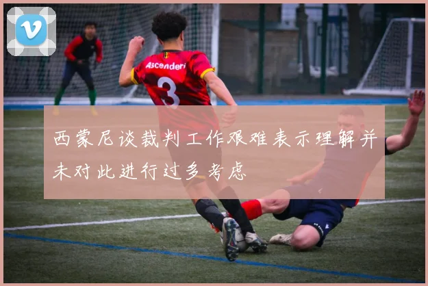 西蒙尼谈裁判工作艰难表示理解并未对此进行过多考虑