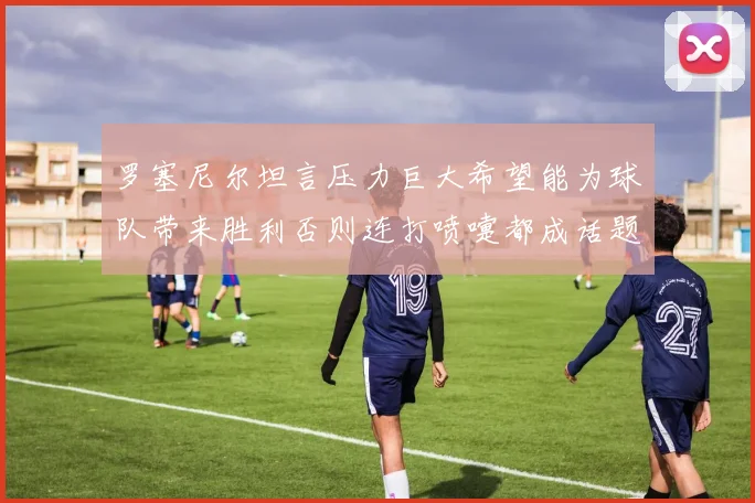罗塞尼尔坦言压力巨大希望能为球队带来胜利否则连打喷嚏都成话题
