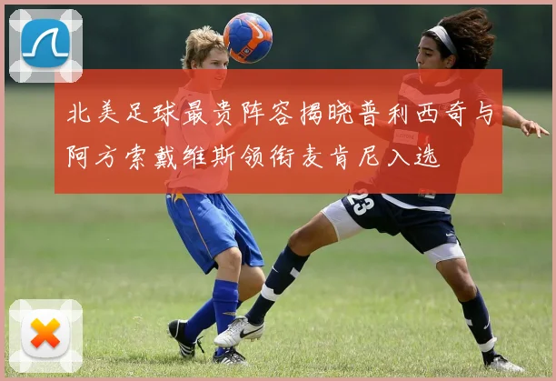 北美足球最贵阵容揭晓普利西奇与阿方索戴维斯领衔麦肯尼入选