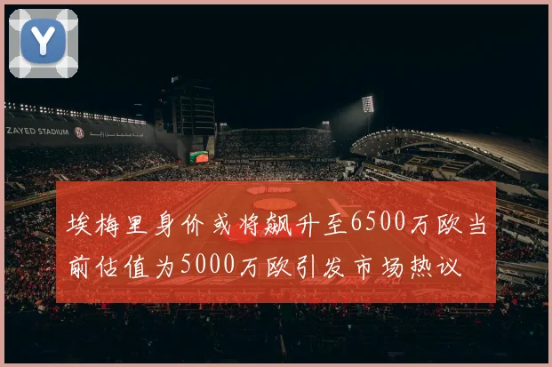埃梅里身价或将飙升至6500万欧当前估值为5000万欧引发市场热议