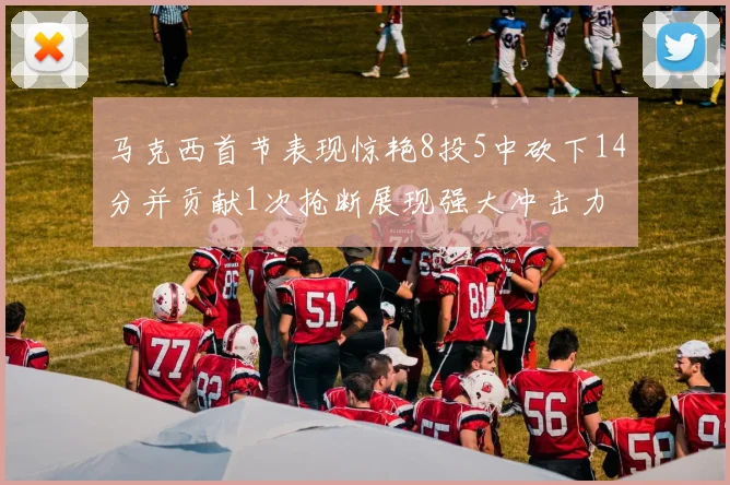马克西首节表现惊艳8投5中砍下14分并贡献1次抢断展现强大冲击力