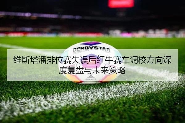 维斯塔潘排位赛失误后红牛赛车调校方向深度复盘与未来策略
