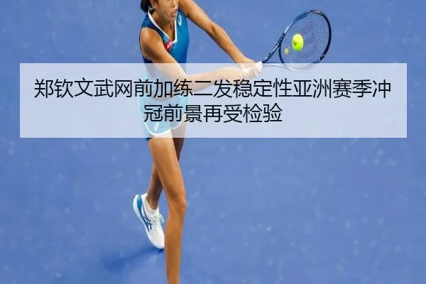 郑钦文武网前加练二发稳定性亚洲赛季冲冠前景再受检验